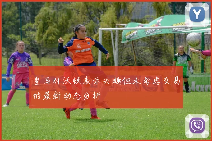 皇马对沃顿表示兴趣但未考虑交易的最新动态分析