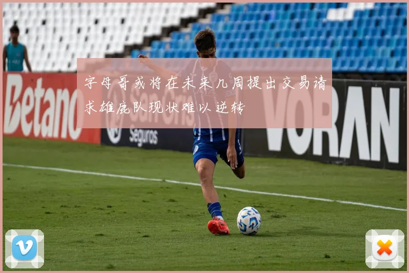 字母哥或将在未来几周提出交易请求雄鹿队现状难以逆转