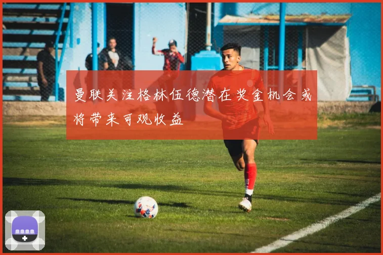曼联关注格林伍德潜在奖金机会或将带来可观收益