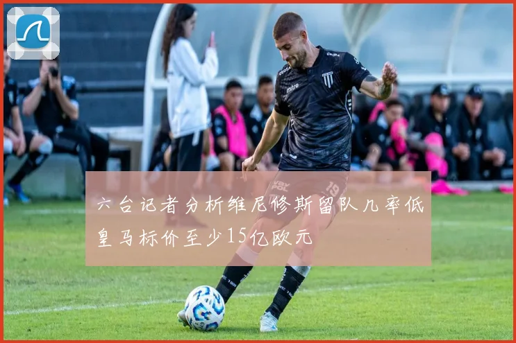 六台记者分析维尼修斯留队几率低皇马标价至少15亿欧元