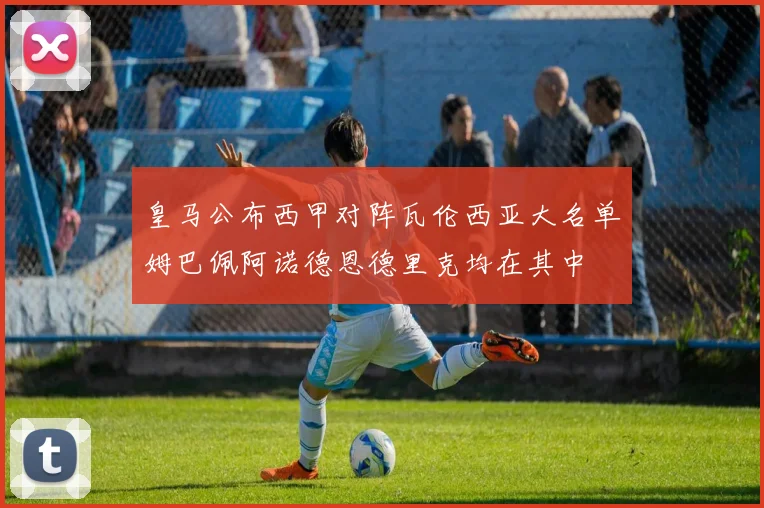 皇马公布西甲对阵瓦伦西亚大名单姆巴佩阿诺德恩德里克均在其中
