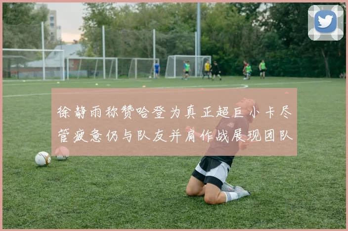 徐静雨称赞哈登为真正超巨小卡尽管疲惫仍与队友并肩作战展现团队精神