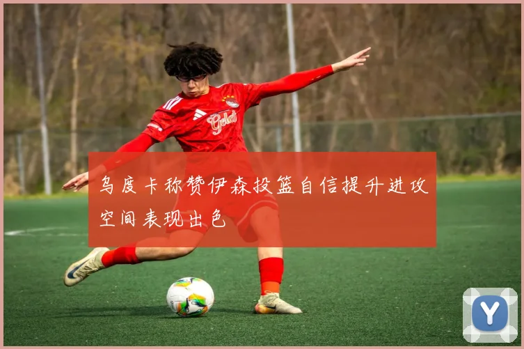 乌度卡称赞伊森投篮自信提升进攻空间表现出色