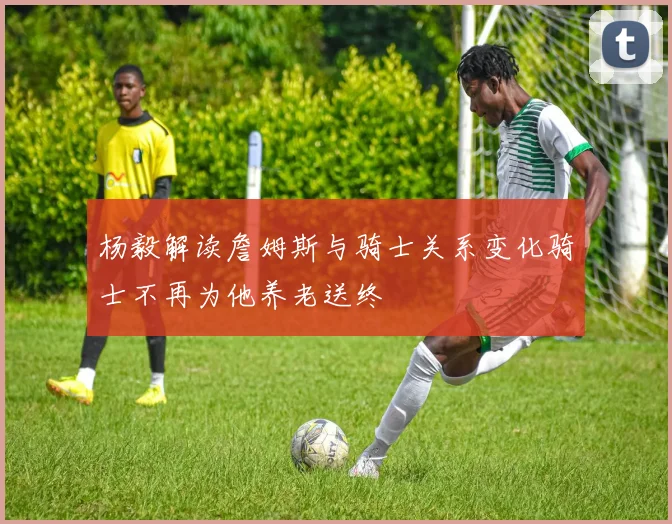 杨毅解读詹姆斯与骑士关系变化骑士不再为他养老送终