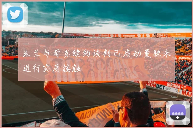米兰与奇克续约谈判已启动曼联未进行实质接触