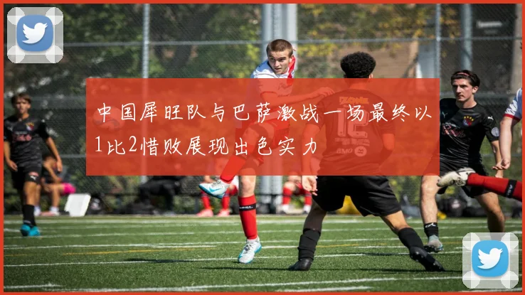 中国犀旺队与巴萨激战一场最终以1比2惜败展现出色实力
