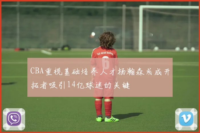 CBA重视基础培养人才杨瀚森或成开拓者吸引14亿球迷的关键