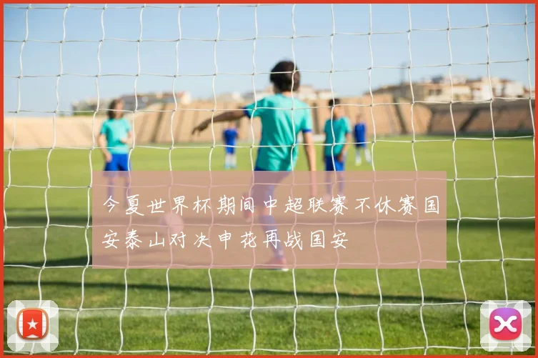 今夏世界杯期间中超联赛不休赛国安泰山对决申花再战国安