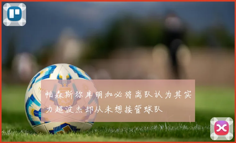 帕森斯称库明加必将离队认为其实力超波杰却从未想接管球队