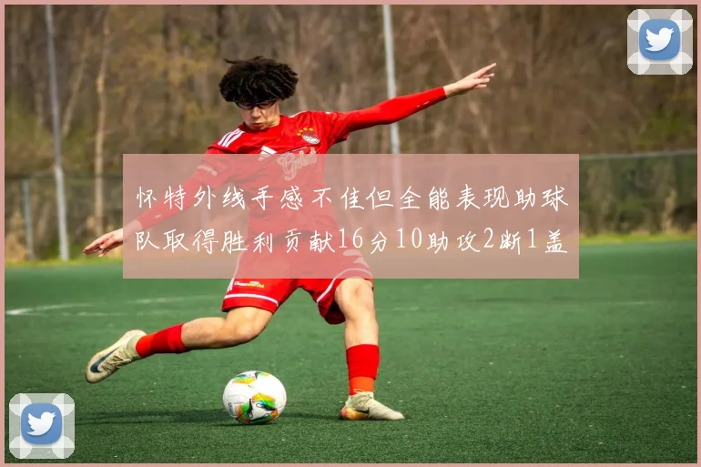 怀特外线手感不佳但全能表现助球队取得胜利贡献16分10助攻2断1盖帽