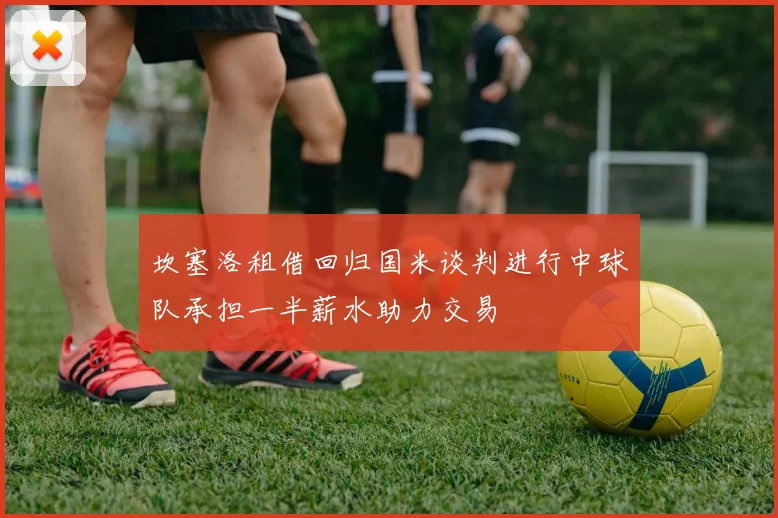 坎塞洛租借回归国米谈判进行中球队承担一半薪水助力交易