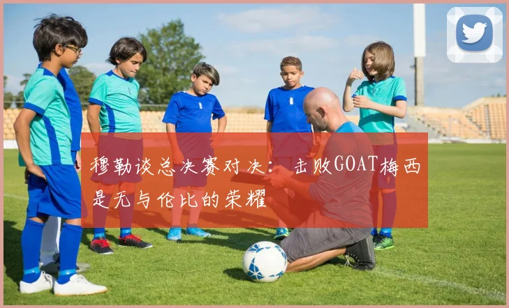 穆勒谈总决赛对决：击败GOAT梅西是无与伦比的荣耀