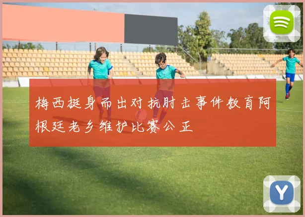 梅西挺身而出对抗肘击事件教育阿根廷老乡维护比赛公正