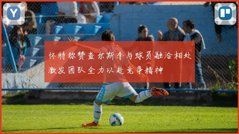 怀特称赞查尔斯李与球员融洽相处激发团队全力以赴竞争精神