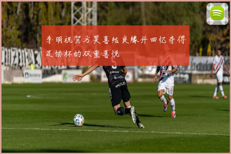 李明祝贺方昊喜结良缘并回忆夺得足协杯的双重喜悦
