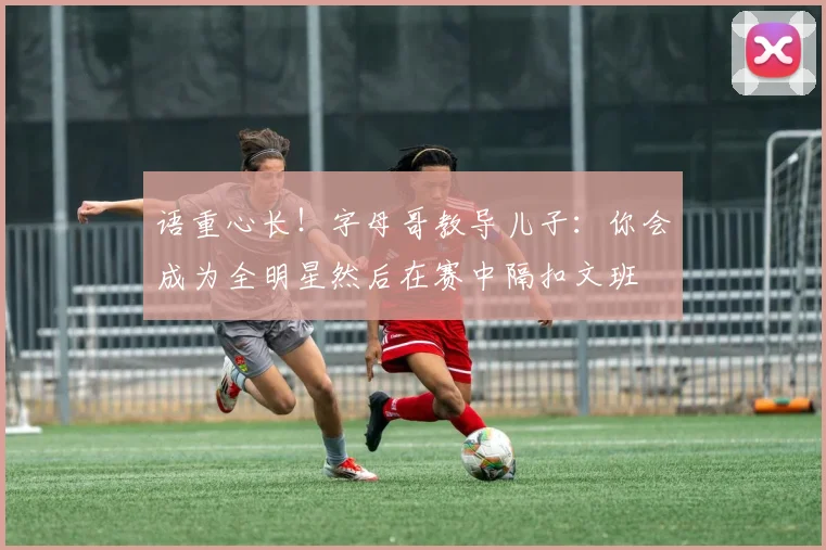 语重心长！字母哥教导儿子：你会成为全明星然后在赛中隔扣文班