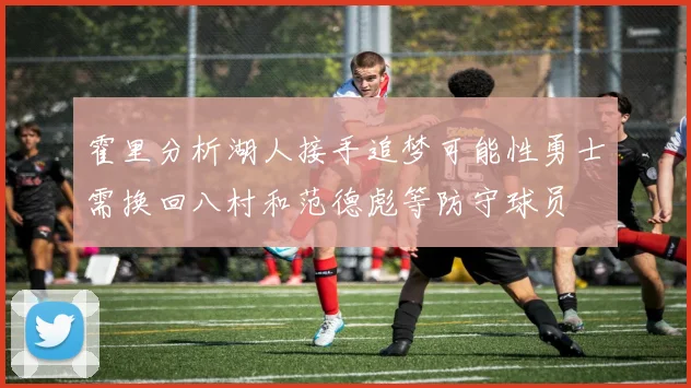 霍里分析湖人接手追梦可能性勇士需换回八村和范德彪等防守球员