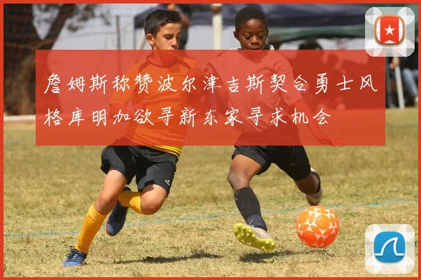 詹姆斯称赞波尔津吉斯契合勇士风格库明加欲寻新东家寻求机会