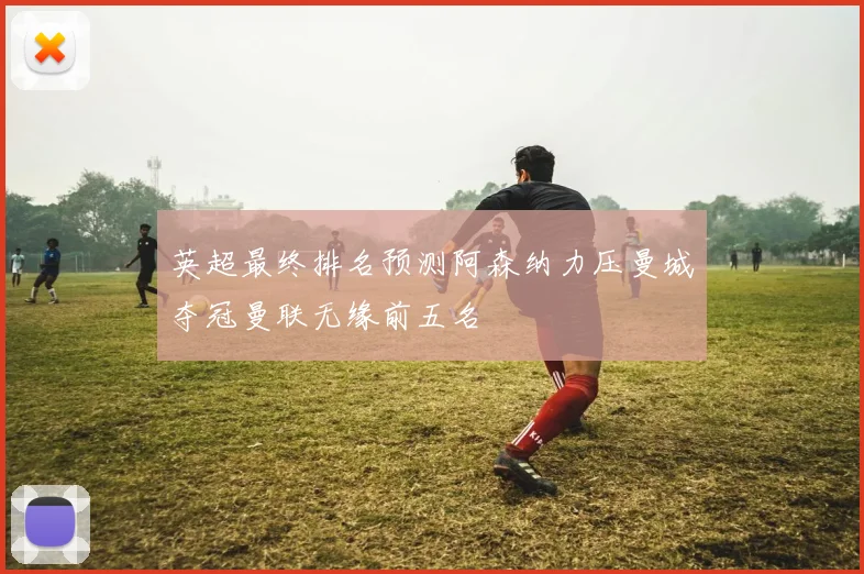英超最终排名预测阿森纳力压曼城夺冠曼联无缘前五名