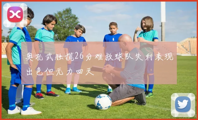奥孔武独揽26分难救球队失利表现出色但无力回天
