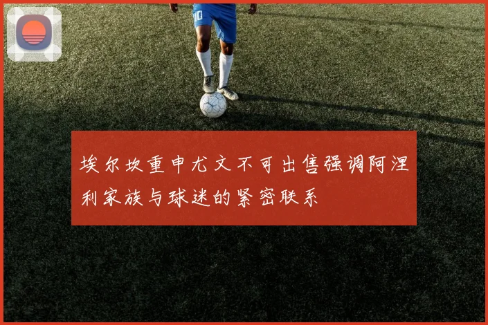 埃尔坎重申尤文不可出售强调阿涅利家族与球迷的紧密联系