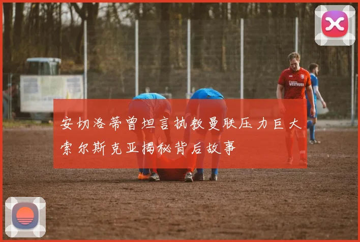 安切洛蒂曾坦言执教曼联压力巨大索尔斯克亚揭秘背后故事