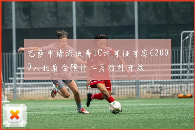 巴萨申请诺坎普1C许可证可容62000人北看台预计二月对外开放