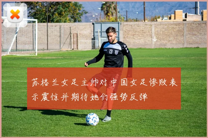 苏格兰女足主帅对中国女足惨败表示震惊并期待她们强势反弹