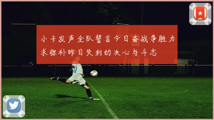 小卡发声全队誓言今日奋战争胜力求弥补昨日失利的决心与斗志