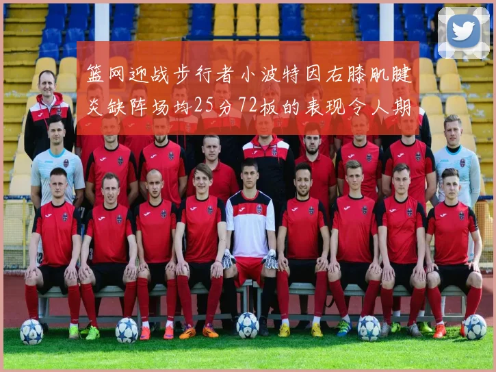 篮网迎战步行者小波特因右膝肌腱炎缺阵场均25分72板的表现令人期待