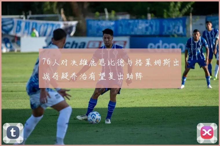 76人对决雄鹿恩比德与格莱姆斯出战存疑乔治有望复出助阵