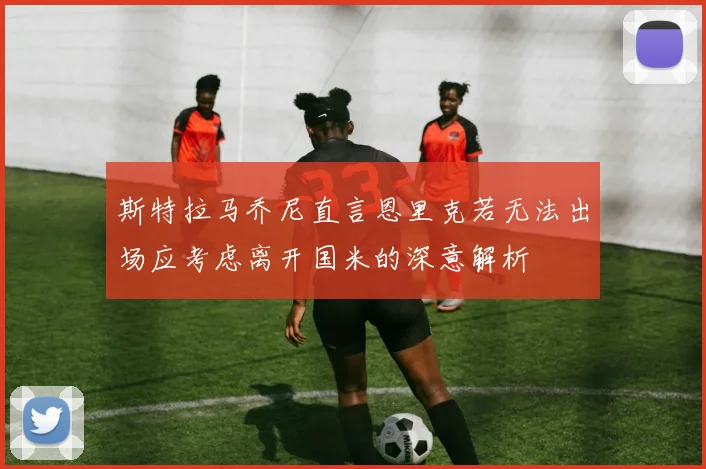 斯特拉马乔尼直言恩里克若无法出场应考虑离开国米的深意解析