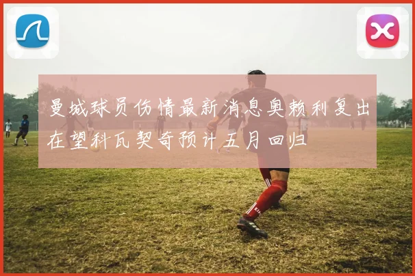 曼城球员伤情最新消息奥赖利复出在望科瓦契奇预计五月回归
