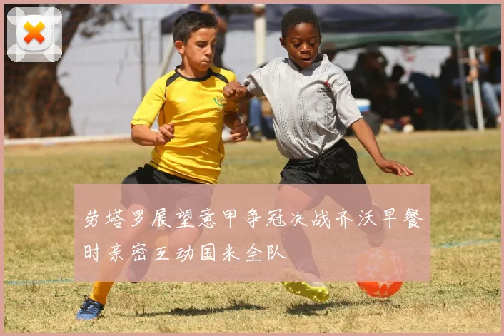 劳塔罗展望意甲争冠决战齐沃早餐时亲密互动国米全队