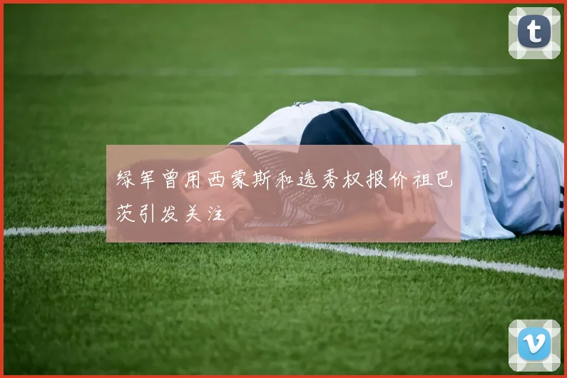 绿军曾用西蒙斯和选秀权报价祖巴茨引发关注