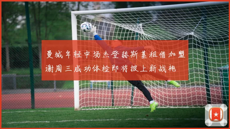 曼城年轻中场杰登赫斯基租借加盟谢周三成功体检即将披上新战袍