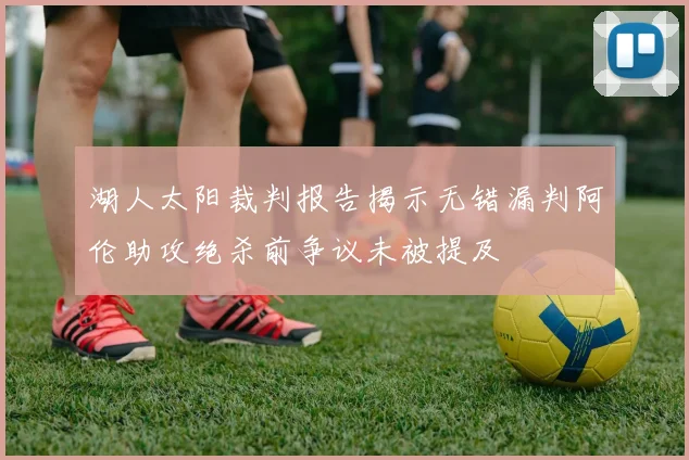 湖人太阳裁判报告揭示无错漏判阿伦助攻绝杀前争议未被提及