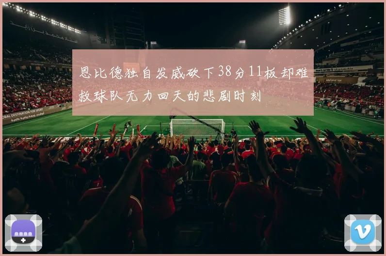 恩比德独自发威砍下38分11板却难救球队无力回天的悲剧时刻