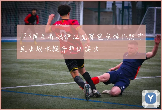 U23国足备战伊拉克赛重点强化防守反击战术提升整体实力