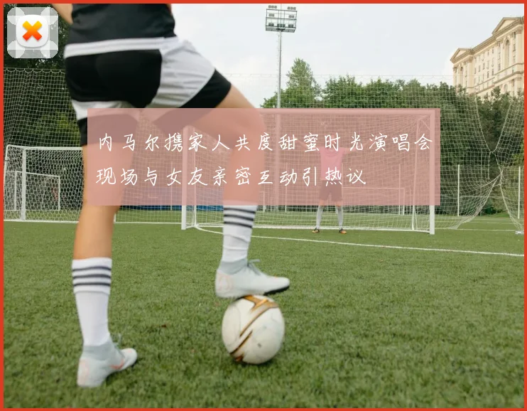 内马尔携家人共度甜蜜时光演唱会现场与女友亲密互动引热议