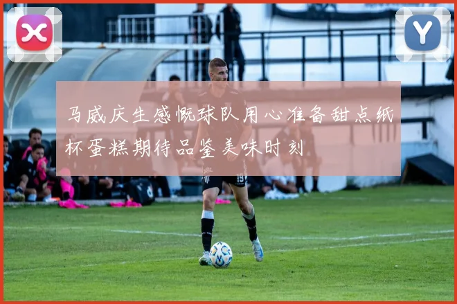 马威庆生感慨球队用心准备甜点纸杯蛋糕期待品鉴美味时刻